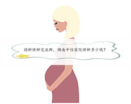 捐卵供卵交流群，湖南中信医院供卵多少钱？