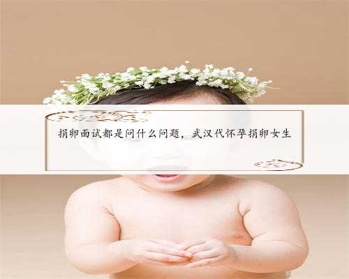 捐卵面试都是问什么问题，武汉代怀孕捐卵女生